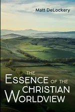 The Essence of the Christian Worldview - Matt DeLockery