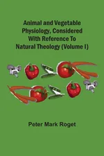 Animal And Vegetable Physiology, Considered With Reference To Natural Theology (Volume I) - Peter Mark Roget