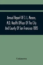Annual Report Of J. L. Meares, M.D. Health Officer Of The City And County Of San Francisco. For The Fiscal Year Ending June 30Th 1885 - unknown