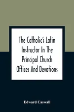 The Catholic'S Latin Instructor In The Principal Church Offices And Devotions; For The Use Of Choirs, Convents, And Mission Schools And For Self-Teaching - Edward Caswall