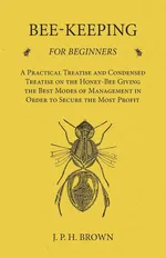 Bee-Keeping for Beginners - A Practical Treatise and Condensed Treatise on the Honey-Bee Giving the Best Modes of Management in Order to Secure the Most Profit - J. P. H. Brown