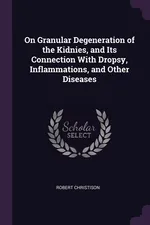 On Granular Degeneration of the Kidnies, and Its Connection With Dropsy, Inflammations, and Other Diseases - Robert Christison
