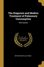 The Diagnosis and Modern Treatment of Pulmonary Consumption - Arthur Carlyle Latham