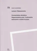 Humanistyka służebna Negocjowanie pola i budowanie autonomii w dobie kryzysu - Justyna Tabaszewska