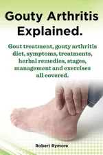 Gouty Arthritis Explained. Gout Treatment, Gouty Arthritis Diet, Symptoms, Treatments, Herbal Remedies, Stages, Management and Exercises All Covered. - Robert Rymore