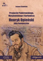 Przyjaciel Paderewskiego Wyspiańskiego i Karłowicza Henryk Opieński jako kompozytor - Joanna Cywińska