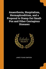 Anaesthesia, Hospitalism, Hermaphroditism, and a Proposal to Stamp Out Small-Pox and Other Contagious Diseases - James Young Simpson