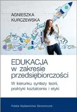 Edukacja w zakresie przedsiębiorczości W kierunku syntezy teorii, praktyki kształcenia i etyki - Agnieszka Kurczewska