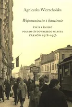 Wspomnienia i kamienie Życie i śmierć polsko-żydowskiego miasta Tarnów 1918-1956 - Agnieszka Wierzcholska