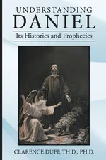 Understanding Daniel Its Histories and Prophecies - Th.D. Ph.D. Clarence Duff
