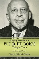 Forging Freedom in W. E. B. Du Bois's Twilight Years - Phillip Luke Sinitiere