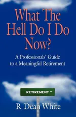 WHAT THE HELL DO I DO NOW? A Professionals' Guide to a Meaningful Retirement - R. Dean White