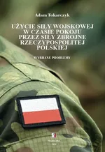 Użycie siły wojskowej w czasie pokoju przez Siły Zbrojne Rzeczypospolitej Polskiej. Wybrane problemy - Adam Tokarczyk