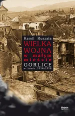 Wielka Wojna w małym mieście Gorlice w latach 1914-1918 - Kamil Ruszała