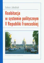 Koabitacja w systemie politycznym V Republiki Francuskiej - Outlet - Łukasz Jakubiak