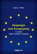 Aksjologia Unii Europejskiej w świetle źródeł, wykładni i instytucji - Pikuła J. Łukasz