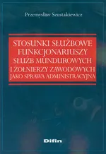 Stosunki służbowe funkcjonariuszy służb mundurowych i żołnierzy zawodowych jako sprawa administracyjna - Przemysław Szustakiewicz