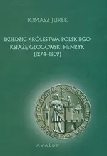 Dziedzic Królestwa Polskiego Książę Głogowski Henryk 1274-1309 - Tomasz Jurek