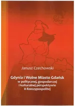 Gdynia i Wolne Miasto Gdańsk w politycznej gospodarczej i kulturalnej perspektywie II Rzeczypospoli - Janusz Czechowski