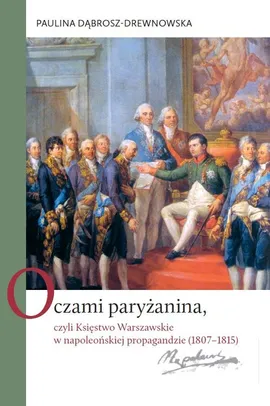 Oczami paryżanina, czyli Księstwo Warszawskie w napoleońskiej propagandzie (1807-1815) - Paulina Dąbrosz-Drewnowska