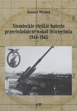 Niemieckie cięzkie baterie przeciwlotnicze wokół Oświęcimia 1944-1945 - Janusz Wróbel