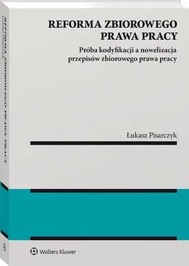 Reforma zbiorowego prawa pracy. Próba kodyfikacji a nowelizacja przepisów zbiorowego prawa pracy - Łukasz Pisarczyk