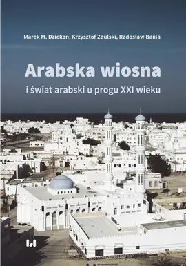 Arabska Wiosna i świat arabski u progu XXI wieku - Krzysztof Zdulski, Marek M. Dziekan, Radosław Bania