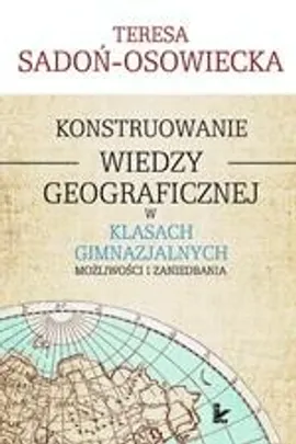 Konstruowanie wiedzy geograficznej w klasach gimnazjalnych - Teresa Sadoń-Osowiecka