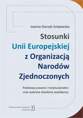 Stosunki Unii Europejskiej Z Organizacją Narodów Zjednoczonych. Podstawy prawne i instytucjonalne oraz wybrane dziedziny współpracy - Joanna Starzyk-Sulejewska