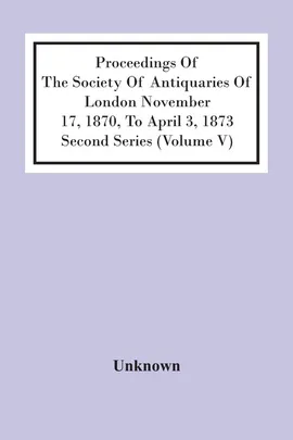 Proceedings Of The Society Of Antiquaries Of London November 17, 1870, To April 3, 1873 Second Series (Volume V) - unknown