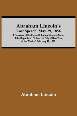 Abraham Lincoln'S Lost Speech, May 29, 1856; A Souvenir Of The Eleventh Annual Lincoln Dinner Of The Republican Club Of The City Of New York, At The Waldorf, February 12, 1897 - Abraham Lincoln