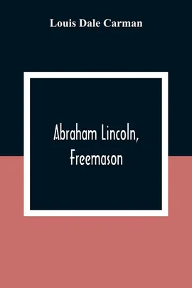 Abraham Lincoln, Freemason. An Address Delivered Before Harmony Lodge No. 17, F. A. A. M., Washington, D. C., January 28, 1914 - Carman Louis Dale