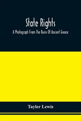 State Rights; A Photograph From The Ruins Of Ancient Greece, With Appended Dissertations On The Ideas Of Nationality, Of Sovereignty, And The Right Of Revolution - Tayler Lewis