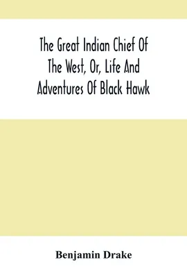 The Great Indian Chief Of The West, Or, Life And Adventures Of Black Hawk - Benjamin Drake