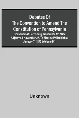 Debates Of The Convention To Amend The Constitution Of Pennsylvania; Convened At Harrisburg, November 12, 1872 Adjourned November 27, To Meet At Philadelphia, January 7, 1873 (Volume Ix) - unknown