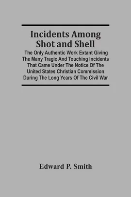 Incidents Among Shot And Shell; The Only Authentic Work Extant Giving The Many Tragic And Touching Incidents That Came Under The Notice Of The United States Christian Commission During The Long Years Of The Civil War - Smith Edward P.