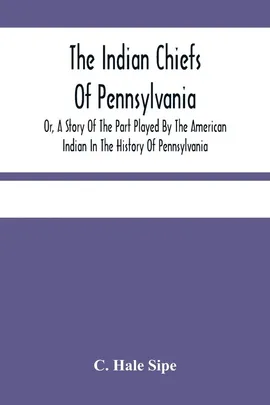 The Indian Chiefs Of Pennsylvania, Or, A Story Of The Part Played By The American Indian In The History Of Pennsylvania - Sipe C. Hale