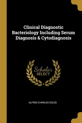 Clinical Diagnostic Bacteriology Including Serum Diagnosis & Cytodiagnosis - Alfred Charles Coles