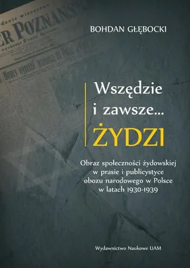 Wszędzie i zawsze… Żydzi Obraz społeczności żydowskiej w prasie i publicystyce obozu narodowego w P - Bohdan Głębocki