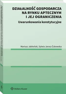Działalność gospodarcza na rynku aptecznym i jej ograniczenia Uwarunkowania konstytucyjne - Mariusz Jabłoński, Sylwia Jarosz-Żukowska