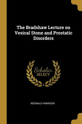 The Bradshaw Lecture on Vesical Stone and Prostatic Disorders - Reginald Harrison
