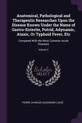 Anatomical, Pathological and Therapeutic Researches Upon the Disease Known Under the Name of Gastro-Enterite, Putrid, Adynamic, Ataxic, Or Typhoid Fever, Etc - Pierre Charles Alexandre Louis