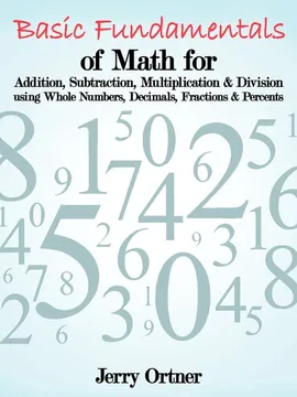 Basic Fundamentals of Math for Addition, Subtraction, Multiplication & Division Using Whole Numbers, Decimals, Fractions & Percents. - Jerry Ortner