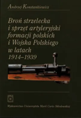 Broń strzelecka i sprzęt artyleryjski formacji polskich i Wojska Polskiego w latach 1914 - 1939 - Andrzej Konstankiewicz