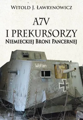 A7V i Prekursorzy Niemieckiej Broni Pancernej - Ławrynowicz Witold J.