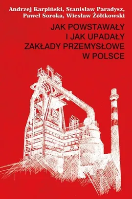 Jak powstawały i jak upadały zakłady przemysłowe w Polsce - Andrzej Karpiński, Stanisław Paradysz, Paweł Soroka, Wiesław Żółtkowski