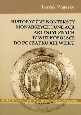 Historyczne konteksty monarszych fundacji artystycznych w Wielkopolsce do początku XIII wieku - Leszek Wetesko