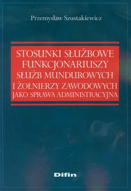 Stosunki służbowe funkcjonariuszy służb mundurowych i żołnierzy zawodowych jako sprawa administracyjna - Przemysław Szustakiewicz