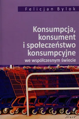 Konsumpcja konsument i społeczeństwo konsumpcyjne we współczesnym świecie - Felicjan Bylok