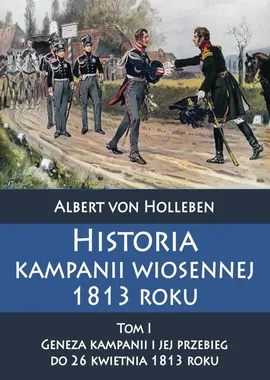 Historia kampanii wiosennej 1813 roku Tom I Geneza kampanii i jej przebieg do 26 kwietnia 1813 roku - Albert Holleben